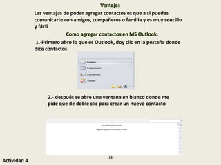 Ventajas
Las ventajas de poder agregar contactos es que a si puedes
comunicarte con amigos, compañeros o familia y es muy sencillo
y fácil
Como agregar contactos en MS Outlook.
1.-Primero abro lo que es Outlook, doy clic en la pestaña donde
dice contactos
2.- después se abre una ventana en blanco donde me
pide que de doble clic para crear un nuevo contacto
Actividad 4
13
 