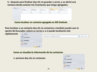5.- después para finalizar doy clic en guardar y cerrar, y se abrirá una
ventana donde estarán mis 5contactos que tengo agregados.
Como localizar un contacto agregado en MS Outlook.
Para localizar a un contacto doy clic en contactos o también puedo usar la
opción del buscador, coloco su correo y a si puedo localizarlo más
rápidamente
Como se visualiza la información de los contactos.
1.-primero doy clic en contactos
15
 