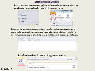Crear tareas en Outlook
Para crear una nueva tarea primero das en clic en tareas, después
en el grupo nuevo das clic donde dice nueva tarea
Después de aparecerá una ventana donde te pide que coloques el
asunto donde escribirá un nombre para tu tarea, si quieres aviso o
no, y si gustas puedes añadirle más detalles en el cuerpo de la tarea.
Para finalizar das clic donde dice guardar y cerrar
Actividad 5
17
 