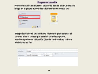 Programar una cita
Primero das clic en el panel izquierdo donde dice Calendario
luego en el grupo nuevo das clic donde dice nueva cita
Después se abrirá una ventana donde te pide colocar el
asunto el cual tienes que escribir una descripción,
también pide una ubicación (donde será tu cita), la hora
de inicio y su fin.
18
 