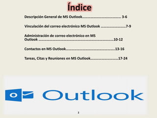 Índice
Descripción General de MS Outlook…………………………………… 3-6
Vinculación del correo electrónico MS Outlook ………………………7-9
Administración de correo electrónico en MS
Outlook ………………………………………………………………………10-12
Contactos en MS Outlook……………………………………………..13-16
Tareas, Citas y Reuniones en MS Outlook…………………………17-24
2
 