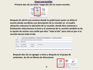 Crear una reunión
Primero das clic en inicio luego das clic en nueva reunión.
Después de abrirá una ventana donde te pedirá para quien va dirija el
asunto donde escribirás una descripción de tu reunión en el cuadro
ubicación colocaras la ubicación de tu reunión, donde dice comienzo y
finalización seleccionaras la hora y el comienzo de tu reunión también te da
la opción de activar una casilla que dice ‘’todo el día’’ pero solo es por si tu
reunión durara todo el día.
Después das clic en agregar a otros y después en el grupo de
asistentes da clic en libreta de direcciones
20
 
