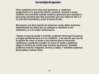 Las ventajas de agendar:
Citas: podemos crear citas que queramos, y podemos
programarla si la queremos diaria, semanal, manual o anual,
también nos recuerda cuando nosotros queramos por ejemplo si
queremos semanal que días queremos que nos repita la cita a si
es más fácil recordarla y estar al tanto de ella.
Reuniones: me da la opción de avisarme cundo debo reunirme,
dependiendo los datos que yo coloque y mandarla a mis
contactos y a si es mejor comunicarse.
Tareas: es que te ayuda a recordar cualquier tarea que tú quieras
y tengas pendiente para a si no olvidarla , a de más de que nos da
la opción de crear un aviso o una alarma para la tarea que
realizamos y podemos escoger un aviso en audio y podemos
elegir el archivo de sonido que nosotros queramos. También
podemos insertar imágenes, formas y tablas. Y también podemos
personalizar nuestro texto
22
 