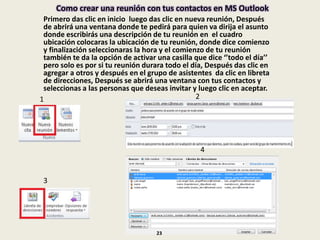 Como crear una reunión con tus contactos en MS Outlook
Primero das clic en inicio luego das clic en nueva reunión, Después
de abrirá una ventana donde te pedirá para quien va dirija el asunto
donde escribirás una descripción de tu reunión en el cuadro
ubicación colocaras la ubicación de tu reunión, donde dice comienzo
y finalización seleccionaras la hora y el comienzo de tu reunión
también te da la opción de activar una casilla que dice ‘’todo el día’’
pero solo es por si tu reunión durara todo el día, Después das clic en
agregar a otros y después en el grupo de asistentes da clic en libreta
de direcciones, Después se abrirá una ventana con tus contactos y
seleccionas a las personas que deseas invitar y luego clic en aceptar.
1 2
3
4
23
 