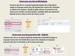 Primero das clic en el panel izquierdo donde dice Calendario
luego en el grupo nuevo das clic donde dice nueva cita, Después
se abrirá una ventana donde te pide colocar el asunto el cual
tienes que escribir una descripción, también pide una ubicación
(donde será tu cita), la hora de inicio y su fin
Como crear una cita en MS Outlook.
1
2
3
Como crear una cita personal en MS Outlook.
Primero das clic en el panel izquierdo donde dice calendario luego en
el grupo nuevo das clic donde dice nueva cita, después en el grupo
acciones das clic en Onenote y ahí la haces personal
1 2 3 4
24
 