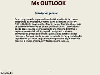 Ms OUTLOOK
Descripción general
Es un programa de organización ofimática y cliente de correo
electrónico de Microsoft, y forma parte de lasuite Microsoft
Office. Outlook tiene muchas formas de dar formato al mensaje
de correo electrónico y se puede personalizarlos, Con Outlook
puede confeccionar los mensajes de una manera distintiva y
expresar su creatividad. Agregando imágenes, sonidos y
animaciones, puede comunicar algo más que palabras en los
mensajes. Outlook puede incluso recordarle fechas y festividades
importantes para que tenga tiempo de preparar algún mensaje
especial o enviar a tiempo invitaciones para eventos.
Actividad 1
3
 