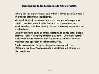 Descripción de las funciones de MS OUTLOOK.
Usted puede configurar reglas para filtrar el correo entrante basado
en criterios determinar importantes.
Microsoft Outlook cuenta con apoyo de calendario incorporado.
Puede crear citas y reuniones e invitar a otros usuarios a las
reuniones de grupo. Reuniones y citas se muestran y se gestiona en
el calendario.
Outlook tiene una barra de tareas incorporado donde usted puede
gestionar tus tareas y programación para el día. Como leer correo
electrónico puede crear tareas más a añadir a la barra de tareas.
Próximas citas aparecen en la barra de tareas.
Puede personalizar citas y reuniones en su calendario con
“Categorías de Color” para ayudarle a identificar y distinguir las
citas próximas.
5
 