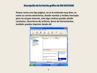 Descripción de la interfaz gráfica de MS OUTLOOK
Parece como una tipo página, no se le entiende muy bien, es
como un correo electrónico, donde mandas y recibes mensajes
pero no ocupas internet, esta algo confuso puedes añadir
contactos, tiene barra de archivos, barra de herramientas,
también puedes imprimir desde ahí
6
 