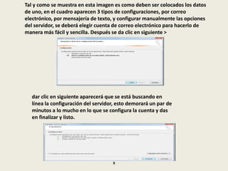 Tal y como se muestra en esta imagen es como deben ser colocados los datos
de uno, en el cuadro aparecen 3 tipos de configuraciones, por correo
electrónico, por mensajería de texto, y configurar manualmente las opciones
del servidor, se deberá elegir cuenta de correo electrónico para hacerlo de
manera más fácil y sencilla. Después se da clic en siguiente >
dar clic en siguiente aparecerá que se está buscando en
línea la configuración del servidor, esto demorará un par de
minutos a lo mucho en lo que se configura la cuenta y das
en finalizar y listo.
9
 