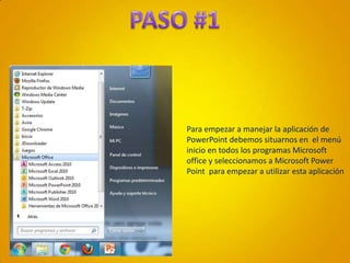 PASO #1Para empezar a manejar la aplicación de PowerPoint debemos situarnos en  el menú inicio en todos los programas Microsoft office y seleccionamos a Microsoft Power Point  para empezar a utilizar esta aplicación
