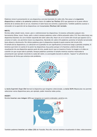 Podemos iniciar la presentación en una diapositiva concreta haciendo clic sobre ella. Para pasar a la siguiente
diapositiva o volver a la anterior podemos hacer clic sobre las flechas (21) que aparecen en la parte inferior
derecha de la ventana (de no ser así, movemos el ratón hacia ese extremo y aparecerán). También podemos avanzar o
retroceder en la aparición de las diapositivas con loscursores (flechas) del teclado.


WRITE:
Permite editar (añadir texto, mover, girar o redimensionar) las diapositivas. Si estamos utilizando cualquier otra
herramienta (Show, insert, frame, path o colors) siempre podemos volver a Write pulsando sobre (19). Para seleccionar una
diapositiva hacemos clic con el botón izquierdo del ratón sobre ella. Hacer clic en el centro del círculo que aparece (22) y
arrastrar el ratón, nos permitirá mover esa diapositiva. Haciendo clic sobre (23) podemos aumentar el tamaño (arrastrando
hacia afuera) o disminuirlo. Por último podemos girar la diapositiva rotando la parte exterior del círculo (24).
El tamaño de las diapositivas y su ubicación en la pantalla no son significativos al mostrarse luego a pantalla completa. Sí
tenemos que tener en cuenta el no poner las diapositivas muy juntas porque si lo hacemos y dentro del área de
visualización de una diapositiva aparece parte de otra, puede ocurrir que se muestre el texto, la imagen o el vídeo en
cuestión sin que ocupe toda la pantalla. Aunque podemos aumentar el tamaño mientras estamos mostrando la
presentación (por ejemplo moviendo la rueda del ratón), es aconsejable durante la edición, "separar" lo suficiente las
diapositivas de forma que evitemos este problema.




La tecla Suprimir/Supr/Del borrará la diapositiva que tengamos seleccionada. La tecla Shift/Mayúsculas nos permite
seleccionar varias diapositivas para, por ejemplo, poder moverlas todas juntas.


INSERT:
Permite Insertar una imágen (25) que tengamos en nuestro ordenador, pendrive etc.




También podemos Insertar un vídeo (26) de Youtube. Para ello, una vez estemos visualizando el vídeo, seleccionamos
 