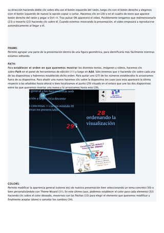 su dirección haciendo doble clic sobre ella con el botón izquierdo del ratón, luego clic con el botón derecho y elegimos
(con el botón izquierdo de nuevo) la opción copiar o cortar. Hacemos clic en (26) y en el cuadro de texto que aparece:
botón derecho del ratón y pegar o Ctrl+V. Tras pulsar OK aparecerá el vídeo. Posiblemente tengamos que redimensionarlo
(23) o moverlo (22) haciendo clic sobre él. Cuando estemos mostrando la presentación, el vídeo empezará a reproducirse
automáticamente al llegar a él.




FRAME:
Permite agrupar una parte de la presentación dentro de una figura geométrica, para identificarla más fácilmente mientras
estamos editando.


PATH:
Para establecer el orden en que queremos mostrar los distintos textos, imágenes y vídeos, hacemos clic
sobre Path en el panel de herramientas de edición (11) y luego en Add. Sólo tenemos que ir haciendo clic sobre cada una
de las diapositivas y habremos establecido dicho orden. Para quitar uno (27) de los números establecidos lo arrastramos
fuera de su diapositiva. Para añadir uno nuevo hacemos clic sobre la diapositiva (en cuyo caso esta aparecerá la última
respecto a las añadidas hasta ahora) o bien localizamos el punto (29) situado en el enlace que une las dos diapositivas
entre las que queremos insertar una nueva y lo arrastramos hasta esta (28).




COLORS:
Permite modificar la apariencia general (colores etc) de nuestra presentación bien seleccionando un tema concreto (30) o
bien personalizándolo con Theme Wizard (31). En este último caso, podemos establecer el color para cada elemento (32)
haciendo clic sobre el color deseado, movernos con las flechas (33) para elegir el elemento que queremos modificar y
finalmente aceptar (done) o cancelar los cambios (34).
 