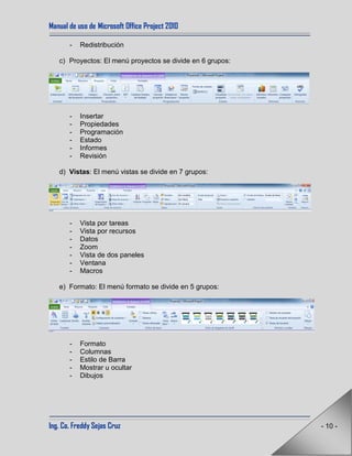 Manual de uso de Microsoft Office Project 2010
Ing. Co. Freddy Sejas Cruz - 10 -
- Redistribución
c) Proyectos: El menú proyectos se divide en 6 grupos:
- Insertar
- Propiedades
- Programación
- Estado
- Informes
- Revisión
d) Vistas: El menú vistas se divide en 7 grupos:
- Vista por tareas
- Vista por recursos
- Datos
- Zoom
- Vista de dos paneles
- Ventana
- Macros
e) Formato: El menú formato se divide en 5 grupos:
- Formato
- Columnas
- Estilo de Barra
- Mostrar u ocultar
- Dibujos
 