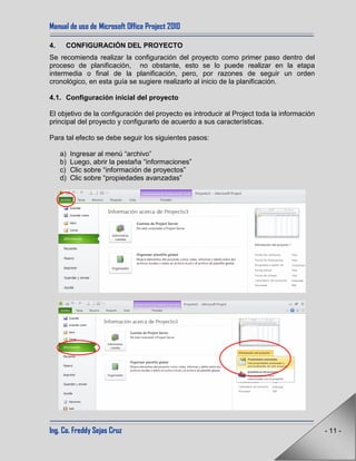 Manual de uso de Microsoft Office Project 2010
Ing. Co. Freddy Sejas Cruz - 11 -
4. CONFIGURACIÓN DEL PROYECTO
Se recomienda realizar la configuración del proyecto como primer paso dentro del
proceso de planificación, no obstante, esto se lo puede realizar en la etapa
intermedia o final de la planificación, pero, por razones de seguir un orden
cronológico, en esta guía se sugiere realizarlo al inicio de la planificación.
4.1. Configuración inicial del proyecto
El objetivo de la configuración del proyecto es introducir al Project toda la información
principal del proyecto y configurarlo de acuerdo a sus características.
Para tal efecto se debe seguir los siguientes pasos:
a) Ingresar al menú “archivo”
b) Luego, abrir la pestaña “informaciones”
c) Clic sobre “información de proyectos”
d) Clic sobre “propiedades avanzadas”
 