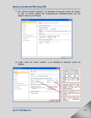 Manual de uso de Microsoft Office Project 2010
Ing. Co. Freddy Sejas Cruz - 13 -
c) Clic sobre la pestaña “general” y se desplaza el siguiente cuadro de dialogo,
en ella, se puede cambiar las configuraciones predeterminadas que por
defecto vienen con el Project.
d) Luego, hacer clic sobre “mostrar”, y se desplaza el siguiente cuadro de
dialogo:
La principal modificación que se
debe hacer en esta ventana es
la definición de la moneda a
utilizar, el resto es información
no relevante, por lo cual se lo
puede dejar con la
configuración que aparece por
defecto, si el usuario desea
cambiar algo mas lo puede
hacer.
Elegimos la moneda con la cual
queremos trabajar en nuestro
proyecto, en este caso se
elegirá “Bolivianos”.
Escribir la abreviatura de la
moneda elegida, en este caso
seria Bs.
Hacer clic sobre aceptar para
guardar la configuración
modificada.
 