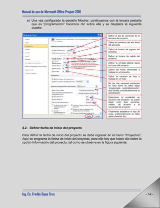 Manual de uso de Microsoft Office Project 2010
Ing. Co. Freddy Sejas Cruz - 14 -
e) Una vez configurado la pestaña Mostrar, continuamos con la tercera pestaña
que es “programación” hacemos clic sobre ella y se desplaza el siguiente
cuadro:
4.2. Definir fecha de Inicio del proyecto
Para definir la fecha de inicio del proyecto se debe ingresar en el menú “Proyectos”.
Aquí se programa la fecha de inicio del proyecto, para ello hay que hacer clic sobre la
opción Información del proyecto, tal como se observa en la figura siguiente:
Definir el día de comienzo de la
semana del proyecto.
Definir el comienzo del año fiscal
del proyecto.
Definir el horario de ingreso del
proyecto.
Definir el horario de salida del
proyecto.
Definir la jornada laboral diaria
en horas del proyecto.
Definir las horas semanales a
trabajar en el proyecto.
Definir la cantidad de días a
trabajar en un mes.
Determinar la modalidad de
duración del proyecto, se puede
elegir, hras, días, semanas,
meses, de acuerdo a la
necesidad del proyecto.
Finalmente establecer el tipo de
tarea, preferentemente se debe
elegir duración fija.
De las dos opciones existentes
en esta barra se debe elegir
“programada automáticamente”,
esto facilita considerablemente la
planificación.
 