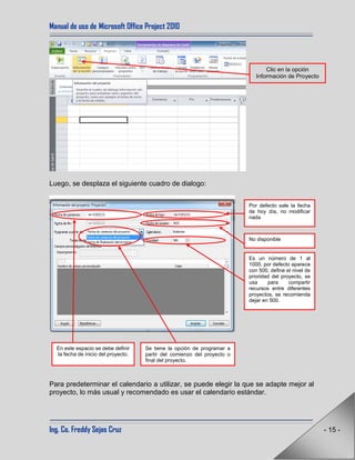 Manual de uso de Microsoft Office Project 2010
Ing. Co. Freddy Sejas Cruz - 15 -
Luego, se desplaza el siguiente cuadro de dialogo:
Para predeterminar el calendario a utilizar, se puede elegir la que se adapte mejor al
proyecto, lo más usual y recomendado es usar el calendario estándar.
Clic en la opción
Información de Proyecto
En este espacio se debe definir
la fecha de inicio del proyecto.
Por defecto sale la fecha
de hoy día, no modificar
nada
No disponible
Es un número de 1 al
1000, por defecto aparece
con 500, define el nivel de
prioridad del proyecto, se
usa para compartir
recursos entre diferentes
proyectos, se recomienda
dejar en 500.
Se tiene la opción de programar a
partir del comienzo del proyecto o
final del proyecto.
 