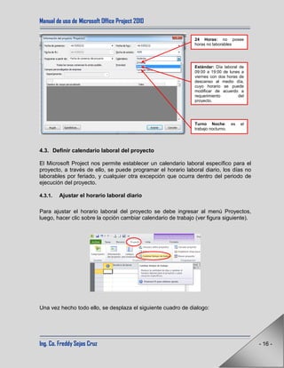 Manual de uso de Microsoft Office Project 2010
Ing. Co. Freddy Sejas Cruz - 16 -
4.3. Definir calendario laboral del proyecto
El Microsoft Project nos permite establecer un calendario laboral específico para el
proyecto, a través de ello, se puede programar el horario laboral diario, los días no
laborables por feriado, y cualquier otra excepción que ocurra dentro del periodo de
ejecución del proyecto.
4.3.1. Ajustar el horario laboral diario
Para ajustar el horario laboral del proyecto se debe ingresar al menú Proyectos,
luego, hacer clic sobre la opción cambiar calendario de trabajo (ver figura siguiente).
Una vez hecho todo ello, se desplaza el siguiente cuadro de dialogo:
24 Horas: no posee
horas no laborables
Turno Noche: es el
trabajo nocturno.
Estándar: Día laboral de
09:00 a 19:00 de lunes a
viernes con dos horas de
descanso al medio día,
cuyo horario se puede
modificar de acuerdo a
requerimiento del
proyecto.
 