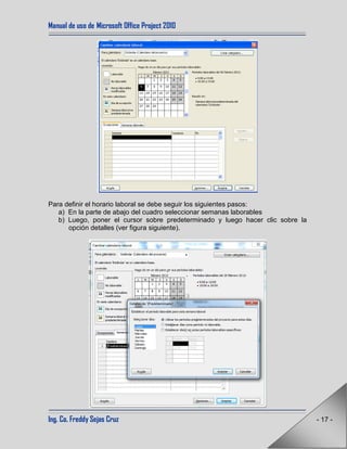 Manual de uso de Microsoft Office Project 2010
Ing. Co. Freddy Sejas Cruz - 17 -
Para definir el horario laboral se debe seguir los siguientes pasos:
a) En la parte de abajo del cuadro seleccionar semanas laborables
b) Luego, poner el cursor sobre predeterminado y luego hacer clic sobre la
opción detalles (ver figura siguiente).
 