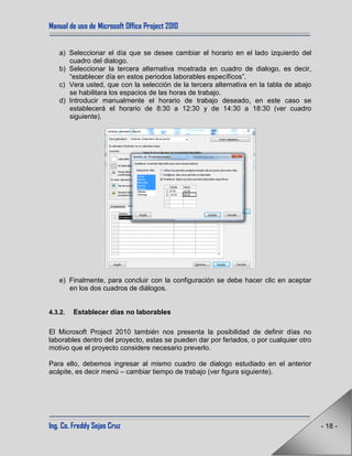 Manual de uso de Microsoft Office Project 2010
Ing. Co. Freddy Sejas Cruz - 18 -
a) Seleccionar el día que se desee cambiar el horario en el lado izquierdo del
cuadro del dialogo.
b) Seleccionar la tercera alternativa mostrada en cuadro de dialogo, es decir,
“establecer día en estos periodos laborables específicos”.
c) Vera usted, que con la selección de la tercera alternativa en la tabla de abajo
se habilitara los espacios de las horas de trabajo.
d) Introducir manualmente el horario de trabajo deseado, en este caso se
establecerá el horario de 8:30 a 12:30 y de 14:30 a 18:30 (ver cuadro
siguiente).
e) Finalmente, para concluir con la configuración se debe hacer clic en aceptar
en los dos cuadros de diálogos.
4.3.2. Establecer días no laborables
El Microsoft Project 2010 también nos presenta la posibilidad de definir días no
laborables dentro del proyecto, estas se pueden dar por feriados, o por cualquier otro
motivo que el proyecto considere necesario preverlo.
Para ello, debemos ingresar al mismo cuadro de dialogo estudiado en el anterior
acápite, es decir menú – cambiar tiempo de trabajo (ver figura siguiente).
 