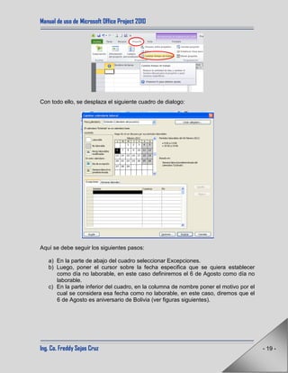 Manual de uso de Microsoft Office Project 2010
Ing. Co. Freddy Sejas Cruz - 19 -
Con todo ello, se desplaza el siguiente cuadro de dialogo:
Aquí se debe seguir los siguientes pasos:
a) En la parte de abajo del cuadro seleccionar Excepciones.
b) Luego, poner el cursor sobre la fecha especifica que se quiera establecer
como día no laborable, en este caso definiremos el 6 de Agosto como día no
laborable.
c) En la parte inferior del cuadro, en la columna de nombre poner el motivo por el
cual se considera esa fecha como no laborable, en este caso, diremos que el
6 de Agosto es aniversario de Bolivia (ver figuras siguientes).
 