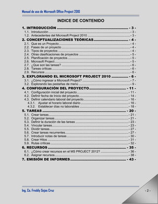 Manual de uso de Microsoft Office Project 2010
Ing. Co. Freddy Sejas Cruz - 2 -
INDICE DE CONTENIDO
1. INTRODUCCIÓN ................................................................ - 3 -
1.1. Introducción..............................................................................................- 3 -
1.2. Antecedentes del Microsoft Project 2010 .................................................- 3 -
2. CONCEPTUALIZACIONES TEÓRICAS............................... - 4 -
2.1. Que es un Proyecto..................................................................................- 4 -
2.2. Fases de un proyecto ...............................................................................- 4 -
2.3. Tipos de proyectos ...................................................................................- 4 -
2.4. Otras clasificaciones de proyectos ...........................................................- 5 -
2.5. Planificación de proyectos........................................................................- 5 -
2.6. Microsoft Project.......................................................................................- 5 -
2.7. ¿Que son las tareas? ...............................................................................- 6 -
2.8. Tareas críticas..........................................................................................- 6 -
2.9. Recursos ..................................................................................................- 6 -
3. EXPLORANDO EL MICROSOFT PROJECT 2010 ............... - 6 -
3.1. ¿Cómo ingresar a Microsoft Project? .......................................................- 7 -
3.2. Explorando las pestañas de menú ...........................................................- 9 -
4. CONFIGURACIÓN DEL PROYECTO................................. - 11 -
4.1. Configuración inicial del proyecto ...........................................................- 11 -
4.2. Definir fecha de Inicio del proyecto.........................................................- 14 -
4.3. Definir calendario laboral del proyecto....................................................- 16 -
4.3.1. Ajustar el horario laboral diario.......................................................- 16 -
4.3.2. Establecer días no laborables ........................................................- 18 -
5. TAREAS ........................................................................... - 20 -
5.1. Crear tareas............................................................................................- 21 -
5.2. Organizar tareas.....................................................................................- 21 -
5.3. Definir la duración de las tareas .............................................................- 23 -
5.4. Vincular tareas........................................................................................- 23 -
5.5. Dividir tareas...........................................................................................- 27 -
5.6. Crear tareas recurrentes.........................................................................- 27 -
5.7. Introducir notas de tareas.......................................................................- 30 -
5.8. Crear Hitos .............................................................................................- 31 -
5.9. Rutas críticas..........................................................................................- 32 -
6. RECURSOS ...................................................................... - 35 -
6.1. ¿Cómo crear recursos en el MS PROJECT 2012? ................................- 36 -
6.2. Asignar recursos.....................................................................................- 38 -
7. EMISIÓN DE INFORMES.................................................. - 43 -
 
