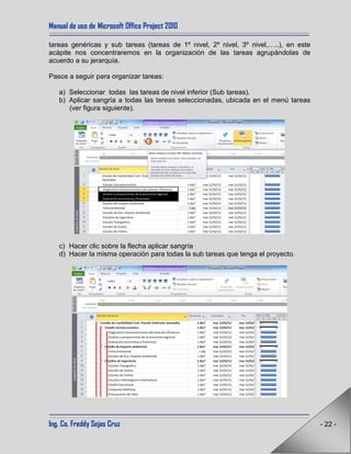 Manual de uso de Microsoft Office Project 2010
Ing. Co. Freddy Sejas Cruz - 22 -
tareas genéricas y sub tareas (tareas de 1º nivel, 2º nivel, 3º nivel,…..), en este
acápite nos concentraremos en la organización de las tareas agrupándolas de
acuerdo a su jerarquía.
Pasos a seguir para organizar tareas:
a) Seleccionar todas las tareas de nivel inferior (Sub tareas).
b) Aplicar sangría a todas las tereas seleccionadas, ubicada en el menú tareas
(ver figura siguiente).
c) Hacer clic sobre la flecha aplicar sangría
d) Hacer la misma operación para todas la sub tareas que tenga el proyecto.
 