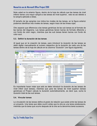Manual de uso de Microsoft Office Project 2010
Ing. Co. Freddy Sejas Cruz - 23 -
Note usted en la anterior figura, dentro de la hoja de cálculo que las tareas de nivel
inferior tienen una mayor sangría a las tareas de nivel superior, esto es así debido a
la sangría aplicada a éstas.
El tamaño de las sangrías nos indica los niveles de las tareas, en la figura anterior
podemos identificar tres niveles de tareas, según trazo de las líneas rojas.
Otro aspecto que diferencia a las tareas genéricas de las sub tareas es el formato de
las barras del diagrama. Las tareas genéricas tienen barras de formato diferente y
con fondo de color negro, mientras que las sub tareas tienen barras con fondo de
color azul.
5.3. Definir la duración de las tareas
Al igual que en la creación de tareas, para introducir la duración de las tareas se
debe digitar manualmente el numero respectivo de la duración de cada una de las
tareas dentro de la hoja de cálculo en la columna “Duración” (ver figura siguiente).
Es importante hacer notar que solo se debe introducir la duración de las tareas de
nivel inferir (sub tareas), mientras que para las tareas de nivel superior (tareas
genéricas) el Project calcula la duración automáticamente, es decir que, suma la
duración total de las sub tareas.
5.4. Vincular tareas
La vinculación de las tareas define el grado de relación que existe entre las tareas de
un proyecto. Una tarea que debe ocurrir antes que la otra es una tarea predecesora,
mientras que la tarea que ocurre después de la otra se la denomina tarea sucesora.
 