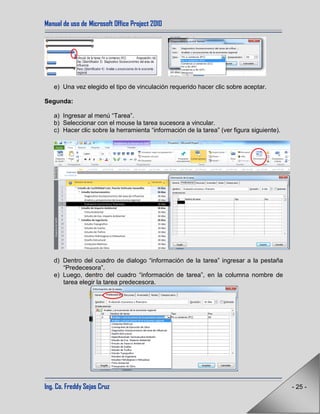 Manual de uso de Microsoft Office Project 2010
Ing. Co. Freddy Sejas Cruz - 25 -
e) Una vez elegido el tipo de vinculación requerido hacer clic sobre aceptar.
Segunda:
a) Ingresar al menú “Tarea”.
b) Seleccionar con el mouse la tarea sucesora a vincular.
c) Hacer clic sobre la herramienta “información de la tarea” (ver figura siguiente).
d) Dentro del cuadro de dialogo “información de la tarea” ingresar a la pestaña
“Predecesora”.
e) Luego, dentro del cuadro “información de tarea”, en la columna nombre de
tarea elegir la tarea predecesora.
 