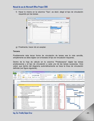 Manual de uso de Microsoft Office Project 2010
Ing. Co. Freddy Sejas Cruz - 26 -
f) Hacer lo mismo en la columna “Tipo”, es decir, elegir el tipo de vinculación
requerido por las tareas.
g) Finalmente, hacer clic en aceptar.
Tercera
Posiblemente ésta tercer forma de vinculación de tareas sea la más sencilla,
simplemente se debe digitar con el teclado el tipo de vinculación requerido.
Dentro de la hoja de cálculo en la columna “Predecesora” digitar las tareas
predecesoras y el tipo de vinculación a cada una de las tareas sucesoras. Vera
usted, que dentro del diagrama automáticamente se traza la línea de vinculación
definida (ver figura siguiente).
 