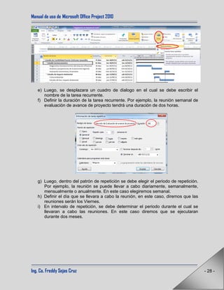 Manual de uso de Microsoft Office Project 2010
Ing. Co. Freddy Sejas Cruz - 28 -
e) Luego, se desplazara un cuadro de dialogo en el cual se debe escribir el
nombre de la tarea recurrente.
f) Definir la duración de la tarea recurrente. Por ejemplo, la reunión semanal de
evaluación de avance de proyecto tendrá una duración de dos horas.
g) Luego, dentro del patrón de repetición se debe elegir el periodo de repetición.
Por ejemplo, la reunión se puede llevar a cabo diariamente, semanalmente,
mensualmente o anualmente. En este caso elegiremos semanal.
h) Definir el día que se llevara a cabo la reunión, en este caso, diremos que las
reuniones serán los Viernes.
i) En intervalo de repetición, se debe determinar el periodo durante el cual se
llevaran a cabo las reuniones. En este caso diremos que se ejecutaran
durante dos meses.
 