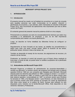 Manual de uso de Microsoft Office Project 2010
Ing. Co. Freddy Sejas Cruz - 3 -
MICROSOFT OFFICE PROJECT 2010
1. INTRODUCCIÓN
1.1. Introducción
El presente manual fue creado con la finalidad de convertirse en un texto de consulta
para aquellas personas que están involucradas en la gestión, dirección o
planificación de proyectos, y que además, estén interesadas en estudiar el Microsoft
Project 2010. Aquí encontraran las aplicaciones más importantes que trae la última
versión del Project.
El contenido general del presente manual la podemos dividir en cinco etapas.
Primeramente se presenta una serie de conceptualizaciones teóricas que están muy
vinculadas a la planificación de proyectos, y que, es de vital importancia
comprenderlas para realizar una buena planificación.
Luego, se describe en forma detallada las diferentes formas de configurar un
proyecto.
Seguidamente se hace hincapié en las tareas, se detallan los procedimientos a
seguir para crear una tarea, vincular tareas, definir la duración de las tareas,
jerarquizar tareas, introducir notas a las tareas, etc.
También se desarrolla el manejo de los recursos, las asignaciones de recursos y la
creación de las mismas.
Finalmente, se describe el control del proyecto que el Project ofrece mediante la
línea base, a través de ella, se puede hacer un análisis comparativo de lo planificado
con lo ejecutado.
1.2. Antecedentes del Microsoft Project 2010
Microsoft Project es un software de administración de proyectos desarrollado y
vendido por Microsoft. La primera versión del programa fue lanzada para el sistema
operativo DOS en 1984 por una compañía que trabajaba para Microsoft. Microsoft
adquirió todos los derechos del software en 1985 y produjo la versión 2. La versión 3
para DOS fue lanzada en 1986. La versión 4 para DOS fue la última versión para
este sistema operativo, comercializada en 1987. La primera versión para Windows
fue lanzada en 1990, y fue llamada versión 1 para Windows. Un dato interesante es
que la primera versión para DOS introdujo el concepto de Líneas de dependencia
(link lines) entre tareas en la gráfica de Gantt. Aunque este software ha sido
etiquetado como miembro de la familia Microsoft Office. Está disponible en dos
versiones: Standard y Professional.
 