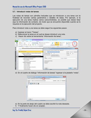 Manual de uso de Microsoft Office Project 2010
Ing. Co. Freddy Sejas Cruz - 30 -
5.7. Introducir notas de tareas
Las notas de tareas son párrafos textuales que se introducen a una tarea con la
finalidad de recordar ciertos parámetros o detalles de éstas. Por ejemplo, si la
ejecución de una tarea implica varios subcontratistas, es posible que desee listar
aquí la información de contacto, de modo que se encuentre disponible cuando se lo
requiera en la ejecución del proyecto.
Para introducir nota a una tarea se debe seguir los siguientes pasos:
a) Ingresar al menú “Tareas”.
b) Seleccionar la tarea en el cual se desee introducir una nota.
c) Hacer clic sobre la herramienta “información de tarea”.
d) En el cuadro de dialogo “información de tareas” ingresar a la pestaña “notas”.
e) En la parte de abajo del cuadro se debe escribir la nota deseada.
f) Y finalmente hacer clic en aceptar.
 