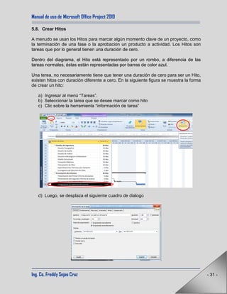 Manual de uso de Microsoft Office Project 2010
Ing. Co. Freddy Sejas Cruz - 31 -
5.8. Crear Hitos
A menudo se usan los Hitos para marcar algún momento clave de un proyecto, como
la terminación de una fase o la aprobación un producto a actividad. Los Hitos son
tareas que por lo general tienen una duración de cero.
Dentro del diagrama, el Hito está representado por un rombo, a diferencia de las
tareas normales, éstas están representadas por barras de color azul.
Una terea, no necesariamente tiene que tener una duración de cero para ser un Hito,
existen hitos con duración diferente a cero. En la siguiente figura se muestra la forma
de crear un hito:
a) Ingresar al menú “Tareas”.
b) Seleccionar la tarea que se desee marcar como hito
c) Clic sobre la herramienta “información de tarea”
d) Luego, se desplaza el siguiente cuadro de dialogo
 