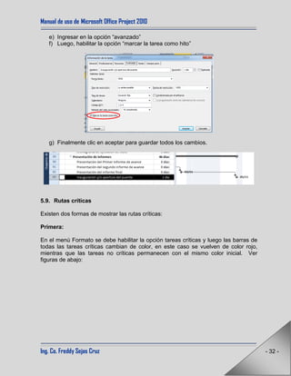 Manual de uso de Microsoft Office Project 2010
Ing. Co. Freddy Sejas Cruz - 32 -
e) Ingresar en la opción “avanzado”
f) Luego, habilitar la opción “marcar la tarea como hito”
g) Finalmente clic en aceptar para guardar todos los cambios.
5.9. Rutas críticas
Existen dos formas de mostrar las rutas críticas:
Primera:
En el menú Formato se debe habilitar la opción tareas críticas y luego las barras de
todas las tareas críticas cambian de color, en este caso se vuelven de color rojo,
mientras que las tareas no críticas permanecen con el mismo color inicial. Ver
figuras de abajo:
 