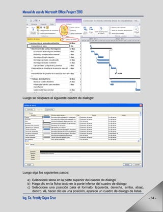 Manual de uso de Microsoft Office Project 2010
Ing. Co. Freddy Sejas Cruz - 34 -
Luego se desplaza el siguiente cuadro de dialogo:
Luego siga los siguientes pasos:
a) Seleccione tarea en la parte superior del cuadro de dialogo
b) Haga clic en la ficha texto en la parte inferior del cuadro de dialogo
c) Seleccione una posición para el formato: Izquierda, derecha, arriba, abajo,
dentro. AL hacer clic en una posición, aparece un cuadro de dialogo de listas.
 