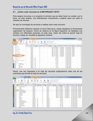 Manual de uso de Microsoft Office Project 2010
Ing. Co. Freddy Sejas Cruz - 36 -
6.1. ¿Cómo crear recursos en el MS PROJECT 2012?
Para asignar recursos a un proyecto lo primero que se debe hacer es crearlo, por lo
tanto, en este acápite, nos dedicaremos únicamente a explicar paso por paso la
creación de recurso.
He aquí la cronología de acciones a realizar para crear recursos:
Primeramente debemos ingresar al menú Recursos y luego desplazar la herramienta
organizador de equipos. Como se observa en la figura siguiente, se desplaza una
ventana con diferentes opciones, en este caso, hacer clic sobre la opción hoja de
recurso y luego se visualiza la siguiente ventana:
Ahora, una vez ingresado a la hoja de recursos explicaremos cada una de las
columnas que forman la hoja de recursos:
a b c d e f g h i j k
 