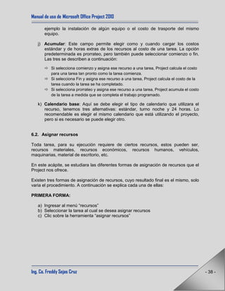 Manual de uso de Microsoft Office Project 2010
Ing. Co. Freddy Sejas Cruz - 38 -
ejemplo la instalación de algún equipo o el costo de trasporte del mismo
equipo.
j) Acumular: Este campo permite elegir como y cuando cargar los costos
estándar y de horas extras de los recursos al costo de una tarea. La opción
predeterminada es prorrateo, pero también puede seleccionar comienzo o fin.
Las tres se describen a continuación:
 Si selecciona comienzo y asigna ese recurso a una tarea, Project calcula el costo
para una tarea tan pronto como la tarea comienza.
 Si selecciona Fin y asigna ese recurso a una tarea, Project calcula el costo de la
tarea cuando la tarea se ha completado.
 Si selecciona prorrateo y asigna ese recurso a una tarea, Project acumula el costo
de la tarea a medida que se completa el trabajo programado.
k) Calendario base: Aquí se debe elegir el tipo de calendario que utilizara el
recurso, tenemos tres alternativas: estándar, turno noche y 24 horas. Lo
recomendable es elegir el mismo calendario que está utilizando el proyecto,
pero si es necesario se puede elegir otro.
6.2. Asignar recursos
Toda tarea, para su ejecución requiere de ciertos recursos, estos pueden ser,
recursos materiales, recursos económicos, recursos humanos, vehículos,
maquinarias, material de escritorio, etc.
En este acápite, se estudiara las diferentes formas de asignación de recursos que el
Project nos ofrece.
Existen tres formas de asignación de recursos, cuyo resultado final es el mismo, solo
varia el procedimiento. A continuación se explica cada una de ellas:
PRIMERA FORMA:
a) Ingresar al menú “recursos”
b) Seleccionar la tarea al cual se desea asignar recursos
c) Clic sobre la herramienta “asignar recursos”
 