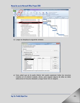 Manual de uso de Microsoft Office Project 2010
Ing. Co. Freddy Sejas Cruz - 39 -
d) Luego se desplaza la siguiente ventana
e) Vera usted que en la parte inferior del cuadro aparecen todos los recursos
creados en el anterior acápite, ahora, para asignar alguna de ellas se debe
seleccionar el recurso deseado y luego hacer clic en asignar.
 