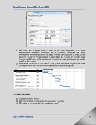 Manual de uso de Microsoft Office Project 2010
Ing. Co. Freddy Sejas Cruz - 40 -
f) Vea usted en la figura anterior, que los recursos asignados a la tarea
seleccionada aparecen marcadas. En la columna “unidades” se debe
introducir la cantidad requerida de cada recurso para ejecutar la tarea. En la
columna “costo” el Project calcula el costo total del recurso en función a los
precios establecidos en la creación de recursos, en esta ventana no se puede
modificar los costos.
g) Finalmente hacer clic sobre “cerrar” y se puede ver en el diagrama la tarea
correspondiente con los recursos asignados (ver siguiente figura).
SEGUNDA FORMA
a) Ingresar al menú “tareas”
b) Seleccionar la tarea al cual se desea asignar recursos
c) Clic sobre la herramienta “información de tarea”
 