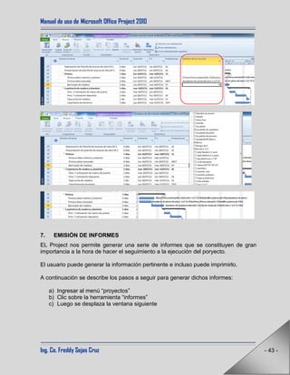 Manual de uso de Microsoft Office Project 2010
Ing. Co. Freddy Sejas Cruz - 43 -
7. EMISIÓN DE INFORMES
EL Project nos permite generar una serie de informes que se constituyen de gran
importancia a la hora de hacer el seguimiento a la ejecución del poryecto.
El usuario puede generar la información pertinente e incluso puede imprimirlo.
A continuación se describe los pasos a seguir para generar dichos informes:
a) Ingresar al menú “proyectos”
b) Clic sobre la herramienta “informes”
c) Luego se desplaza la ventana siguiente
 