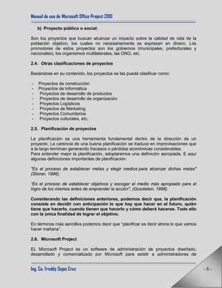 Manual de uso de Microsoft Office Project 2010
Ing. Co. Freddy Sejas Cruz - 5 -
b) Proyecto público o social:
Son los proyectos que buscan alcanzar un impacto sobre la calidad de vida de la
población objetivo, los cuales no necesariamente se expresan en dinero. Los
promotores de estos proyectos son los gobiernos (municipales, prefecturales y
nacionales), los organismos multilaterales, las ONG, etc.
2.4. Otras clasificaciones de proyectos
Basándose en su contenido, los proyectos se las puede clasificar como:
- Proyectos de construcción
- Proyectos de Informática
- Proyectos de desarrollo de productos
- Proyectos de desarrollo de organización
- Proyectos Logísticos
- Proyectos de Marketing
- Proyectos Comunitarios
- Proyectos culturales, etc.
2.5. Planificación de proyectos
La planificación es una herramienta fundamental dentro de la dirección de un
proyecto. La carencia de una buena planificación se traduce en improvisaciones que
a la largo terminan generando fracasos o pérdidas económicas considerables.
Para entender mejor la planificación, adoptaremos una definición apropiada. E aquí
algunas definiciones importantes de planificación:
"Es el proceso de establecer metas y elegir medios para alcanzar dichas metas"
(Stoner, 1996).
“Es el proceso de establecer objetivos y escoger el medio más apropiado para el
logro de los mismos antes de emprender la acción", (Goodstein, 1998).
Considerando las definiciones anteriores, podemos decir que, la planificación
consiste en decidir con anticipación lo que hay que hacer en el futuro, quién
tiene que hacerlo, cuando tienen que hacerlo y cómo deberá hacerse. Todo ello
con la única finalidad de lograr el objetivo.
En términos más sencillos podemos decir que “planificar es decir ahora lo que vamos
hacer mañana”.
2.6. Microsoft Project
EL Microsoft Project es un software de administración de proyectos diseñado,
desarrollado y comercializado por Microsoft para asistir a administradores de
 