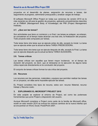 Manual de uso de Microsoft Office Project 2010
Ing. Co. Freddy Sejas Cruz - 6 -
proyectos en el desarrollo de planes, asignación de recursos a tareas, dar
seguimiento al progreso, administrar presupuesto y analizar cargas de trabajo.
El software Microsoft Office Project en todas sus versiones (la versión 2010 es la
más reciente) es útil para la gestión de proyectos, aplicando procedimientos descritos
en el PMBoK (Management Body of Knowledge) del PMI (Project Management
Institute).
2.7. ¿Que son las tareas?
Son actividades que tiene un comienzo y un final. Las tareas se solapan, se enlazan,
se concatenan en el tiempo hasta alcanzar una tras otra, la finalización del proyecto.
Todo proyecto está compuesto por tareas.
Toda tarea tiene otra tarea que se ejecuta antes de ella, excepto la inicial. La tarea
que se ejecuta antes que la actual se llama TAREA PREDECESORA.
Toda tarea tiene otra tarea que se ejecuta después de ella, excepto la Final. La tarea
que se ejecuta después que la actual se llama TAREA SUCESORA.
2.8. Tareas críticas
Las tareas criticas son aquellas que tienen mayor incidencia en el tiempo de
duración del proyecto, es decir, que al retrasarse en la ejecución de alguna tarea
critica repercute directamente en la conclusión del proyecto.
El conjunto de tareas críticas forman la ruta crítica del proyecto.
2.9. Recursos
Los recursos son las personas, materiales y equipos que permiten realizar las tareas
en un proyecto, sin ellas sería imposible ejecutar las tareas.
EL Project considera tres tipos de recurso, estos son: recurso Material, recurso
trabajo y Recurso costo.
3. EXPLORANDO EL MICROSOFT PROJECT 2010
En este acápite se explorar el entorno de Project, así como las poderosas
herramientas que pone Project a disposición del usuario.
Aunque Microsoft considera a Project como parte de la familia de Microsoft office,
recién en esta versión 2010 se incluye los mismos cambios de la nueva interfaz que
se encuentran en Word, Excel, PowerPoint 2007.
 