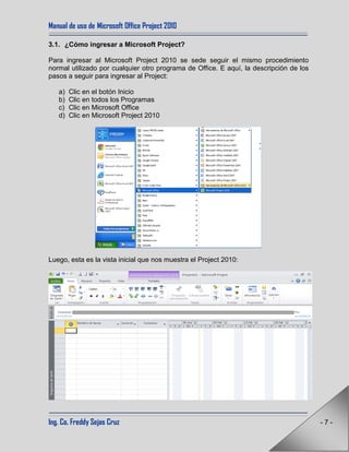 Manual de uso de Microsoft Office Project 2010
Ing. Co. Freddy Sejas Cruz - 7 -
3.1. ¿Cómo ingresar a Microsoft Project?
Para ingresar al Microsoft Project 2010 se sede seguir el mismo procedimiento
normal utilizado por cualquier otro programa de Office. E aquí, la descripción de los
pasos a seguir para ingresar al Project:
a) Clic en el botón Inicio
b) Clic en todos los Programas
c) Clic en Microsoft Office
d) Clic en Microsoft Project 2010
Luego, esta es la vista inicial que nos muestra el Project 2010:
 