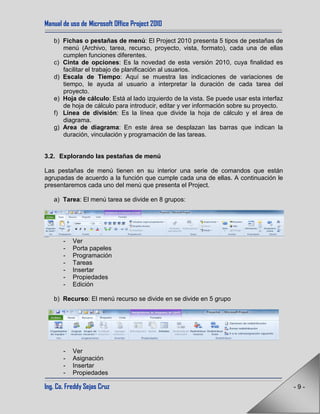 Manual de uso de Microsoft Office Project 2010
Ing. Co. Freddy Sejas Cruz - 9 -
b) Fichas o pestañas de menú: El Project 2010 presenta 5 tipos de pestañas de
menú (Archivo, tarea, recurso, proyecto, vista, formato), cada una de ellas
cumplen funciones diferentes.
c) Cinta de opciones: Es la novedad de esta versión 2010, cuya finalidad es
facilitar el trabajo de planificación al usuarios.
d) Escala de Tiempo: Aquí se muestra las indicaciones de variaciones de
tiempo, le ayuda al usuario a interpretar la duración de cada tarea del
proyecto.
e) Hoja de cálculo: Está al lado izquierdo de la vista. Se puede usar esta interfaz
de hoja de cálculo para introducir, editar y ver información sobre su proyecto.
f) Línea de división: Es la línea que divide la hoja de cálculo y el área de
diagrama.
g) Area de diagrama: En este área se desplazan las barras que indican la
duración, vinculación y programación de las tareas.
3.2. Explorando las pestañas de menú
Las pestañas de menú tienen en su interior una serie de comandos que están
agrupadas de acuerdo a la función que cumple cada una de ellas. A continuación le
presentaremos cada uno del menú que presenta el Project.
a) Tarea: El menú tarea se divide en 8 grupos:
- Ver
- Porta papeles
- Programación
- Tareas
- Insertar
- Propiedades
- Edición
b) Recurso: El menú recurso se divide en se divide en 5 grupo
- Ver
- Asignación
- Insertar
- Propiedades
 