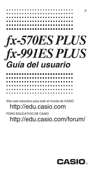 S
fx-570ES PLUS
fx-991ES PLUS
Guía del usuario
Sitio web educativo para todo el mundo de CASIO
http://edu.casio.com
FORO EDUCATIVO DE CASIO
http://edu.casio.com/forum/
 