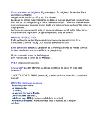 Comportamiento en la Iglesia. Algunas reglas: En la Iglesia: En la misa: Para
comulgar: conceptos:
comportamientos de los niños etc. Conclusión:
La iglesia es el sitio más importante, de todos a los que acudimos y comportarse
bien allí, es una obligación que todos debemos cumplir. Debemos darle el realce
que se merece por derecho propio. Cada uno debe portarse en hacer las cosas lo
mejor posible.
Aunque estos comentarios sean mi punto de vista personal, todos deberíamos
hacer un esfuerzo para ser un ejemplo perfecto ante los demás.

MANUAL INTERACTIVO.
Es la explicación de los 3 typos de interacción entre los miembros de la
Comunidad Catolica Tilburg CCT incluido el manual de uso.

En la parte de la derecha ; Ubicacion de la Parroquia donde se realiza la misa.
incluyendo ubicacion exacta editada de google map

Octubre mes del senor de los Milagros
Link realcionado a senor de los Milagros .

PREY Musica catolica actual

FACEBOOK pueden obtrener su Badge o distintvo de la cct en face book
tenemos 2

1.- CATOLICOS TILBURG (facebook) pueden ver fotos y tambien comentar o
agregar

Diferentes interesantes enlaces:
 Emmausparrochie.nl
 La santa sede,
 La biblia ,
 La voz del Hermano Pablo,
 Lecturas para cada dia ,
 catolicos org. JMJ (jornada mundial de la juventud)
 Katholiek nieusblad. nl (relacionado todo a noticias de la religión
catolica)
 