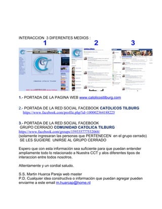 INTERACCION 3 DIFERENTES MEDIOS :




1.- PORTADA DE LA PAGINA WEB www.catolicostilburg.com

2.- PORTADA DE LA RED SOCIAL FACEBOOK CATOLICOS TILBURG
   https://www.facebook.com/profile.php?id=100002364188225

3.- PORTADA DE LA RED SOCIAL FACEBOOK
 GRUPO CERRADO COMUNIDAD CATOLICA TILBURG
https://www.facebook.com/groups/159335777532068/
(solamente ingresaran las personas que PERTENECEN en el grupo cerrado)
 SE LES SUGIERE UNIRSE AL GRUPO CERRADO

Espero que con esta información sea suficiente para que puedan entender
ampliamente todo lo relacionado a Nuestra CCT y alos diferentes tipos de
interaccion entre todos nosotros.

Attentamente y un cordial saludo.

S.S. Martin Huarca Pareja web master
P.D. Cualquier idea constructiva o información que puedan agregar pueden
enviarme a este email m.huarcap@home.nl
 
