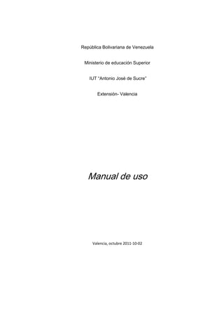 República Bolivariana de Venezuela


 Ministerio de educación Superior


   IUT “Antonio José de Sucre”


       Extensión- Valencia




   Manual de uso




     Valencia, octubre 2011-10-02
 