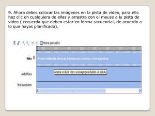 9. Ahora debes colocar las imágenes en la pista de video, para ello
haz clic en cualquiera de ellas y arrastra con el mouse a la pista de
video ( recuerda que deben estar en forma secuencial, de acuerdo a
lo que hayas planificado).
 